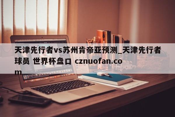 天津先行者vs苏州肯帝亚预测_天津先行者球员 世界杯盘口 cznuofan.com