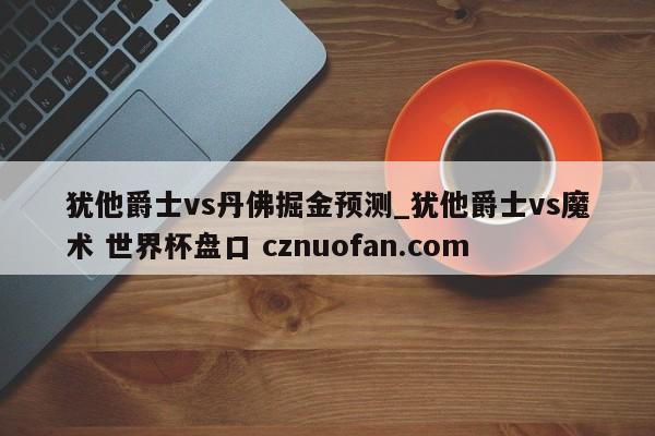 犹他爵士vs丹佛掘金预测_犹他爵士vs魔术 世界杯盘口 cznuofan.com