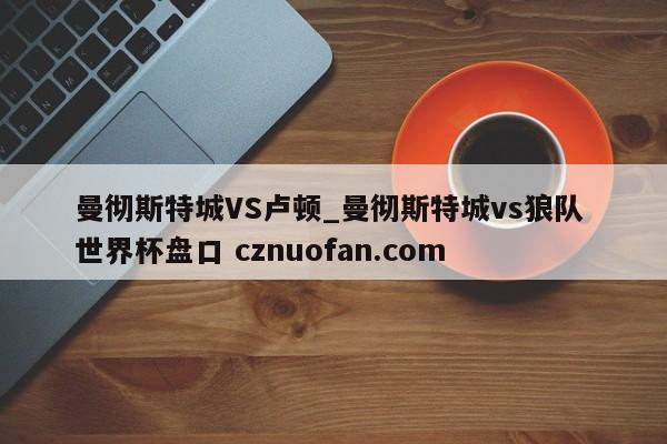曼彻斯特城VS卢顿_曼彻斯特城vs狼队 世界杯盘口 cznuofan.com