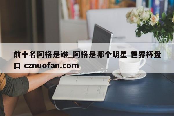 前十名阿格是谁_阿格是哪个明星 世界杯盘口 cznuofan.com