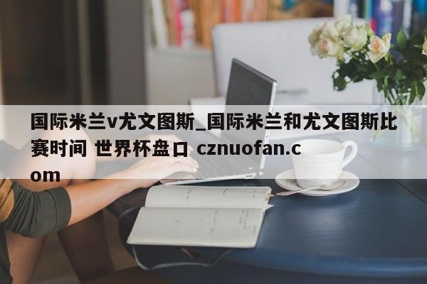 国际米兰v尤文图斯_国际米兰和尤文图斯比赛时间 世界杯盘口 cznuofan.com