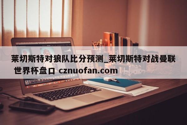 莱切斯特对狼队比分预测_莱切斯特对战曼联 世界杯盘口 cznuofan.com