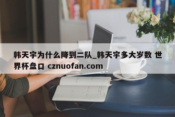 韩天宇为什么降到二队_韩天宇多大岁数 世界杯盘口 cznuofan.com