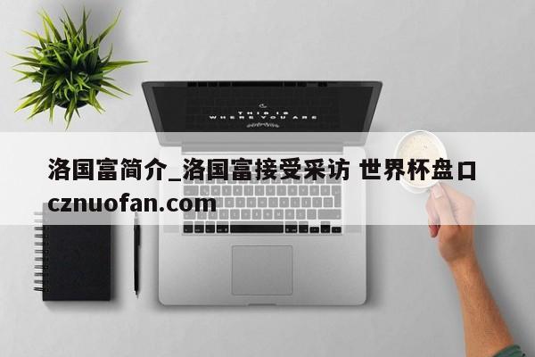 洛国富简介_洛国富接受采访 世界杯盘口 cznuofan.com