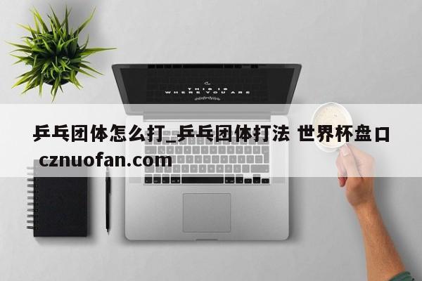 乒乓团体怎么打_乒乓团体打法 世界杯盘口 cznuofan.com
