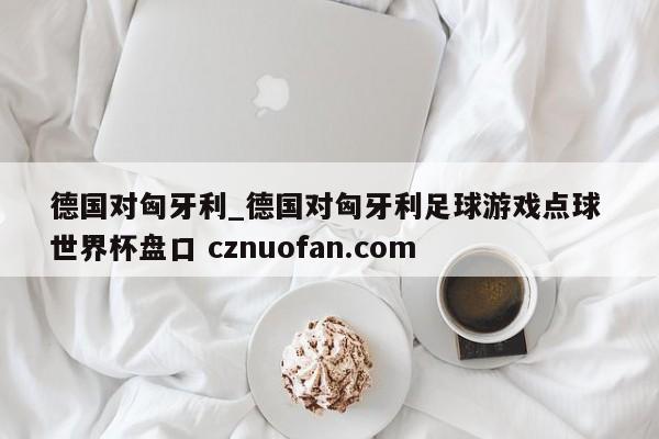 德国对匈牙利_德国对匈牙利足球游戏点球 世界杯盘口 cznuofan.com